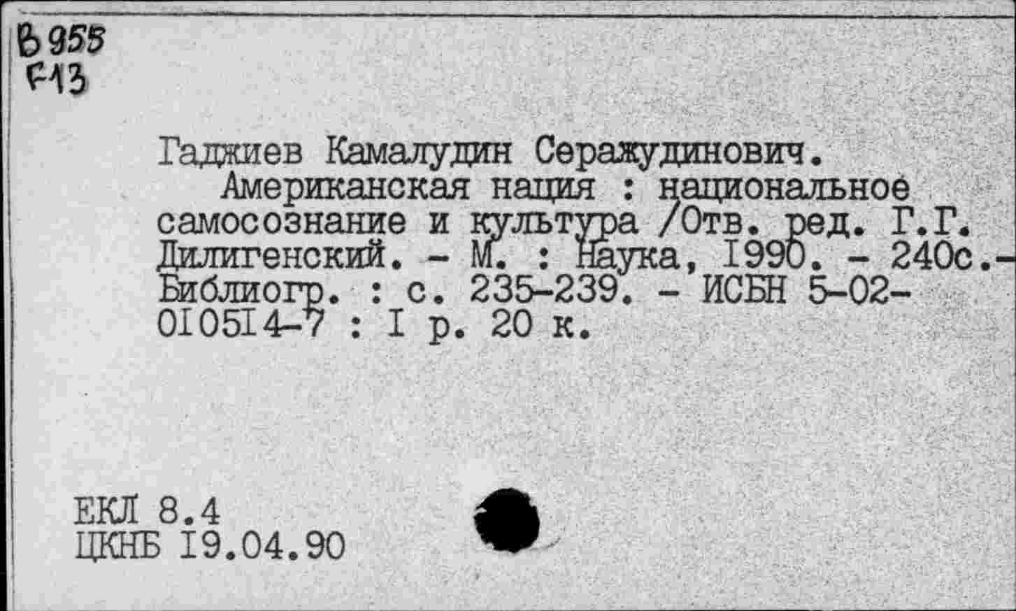 ﻿
Гаджиев Камалудин Серажудинович.
Американская нация : национальное самосознание и культура /Отв. ред. Г.Г. Дилигенский. - М. : Наука, 1990. - 240с. Библиогр. : с. 235-239. - ИСБН 5-02-010514-7 : I р. 20 к.
ЕКЛ 8.4
ЦКНБ 19.04.90